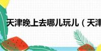 天津晚上去哪兒玩兒(天津晚上哪里好玩)