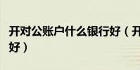 開對公賬戶什么銀行好(開對公賬戶哪個銀行好)