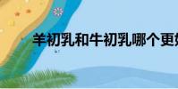 羊初乳和牛初乳哪個更好(羊初乳)