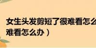 女生頭發剪短了很難看怎么辦(頭發剪短了很難看怎么辦)