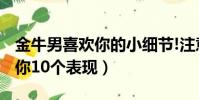 金牛男喜歡你的小細節!注意啦!(金牛男喜歡你10個表現)