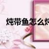 燉帶魚怎么燉好吃家常做法視頻（燉帶魚）