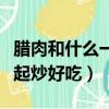 臘肉和什么一起炒好吃又簡單（臘肉和什么一起炒好吃）