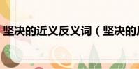堅決的近義反義詞(堅決的反義詞是什么呢)