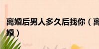 離婚后男人多久后找你(離婚后男人多久想復婚)