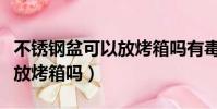 不銹鋼盆可以放烤箱嗎有毒嗎(不銹鋼盆可以放烤箱嗎)