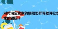 對付淘寶賣家的狠招怎樣寫差評讓賣家氣吐血(對付淘寶賣家的狠招)