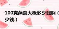 100克燕窩大概多少錢啊(100克燕窩大概多少錢)