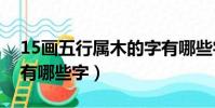 15畫五行屬木的字有哪些字(五行屬木的字有哪些字)