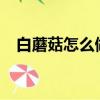 白蘑菇怎么做好吃?（白蘑菇怎么做好吃）