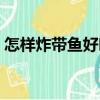 怎樣炸帶魚好吃又脆（怎樣炸帶魚又香又脆）