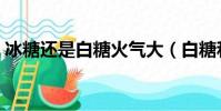 冰糖還是白糖火氣大(白糖和冰糖哪個去火)