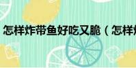 怎樣炸帶魚好吃又脆(怎樣炸帶魚又香又脆)
