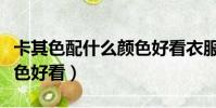 卡其色配什么顏色好看衣服(卡其色配什么顏色好看)
