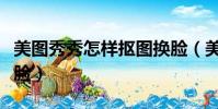美圖秀秀怎樣摳圖換臉(美圖秀秀怎么摳圖換臉)