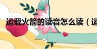 運載火箭的讀音怎么讀(運載火箭的讀音)
