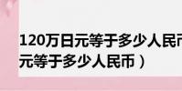 120萬日元等于多少人民幣2022(120萬日元等于多少人民幣)