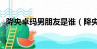 降央卓瑪男朋友是誰(降央卓瑪是男是女)