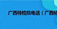 廣西特檢院電話(廣西特檢院好不好)