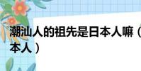 潮汕人的祖先是日本人嘛(潮汕人的祖先是日本人)