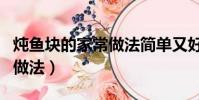 燉魚塊的家常做法簡單又好吃(燉魚塊的家常做法)