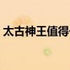 太古神王值得一看嗎（太古神王游戲好玩嗎）