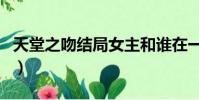 天堂之吻結局女主和誰在一起(天堂之吻結局)
