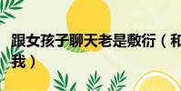 跟女孩子聊天老是敷衍(和女生聊天總是敷衍我)