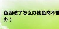 魚膽破了怎么辦使魚肉不苦呢(魚膽破了怎么辦)
