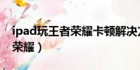 ipad玩王者榮耀卡頓解決方法(ipad玩王者榮耀)
