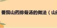番茄山藥排骨湯的做法(山藥排骨湯的做法)