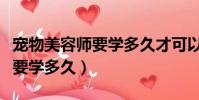 寵物美容師要學多久才可以開店(寵物美容師要學多久)