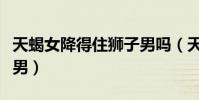 天蝎女降得住獅子男嗎(天蝎女最好放棄獅子男)