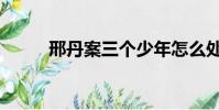 邢丹案三個少年怎么處理(刑丹)