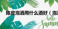 陳皮泡酒用什么酒好(泡酒用什么酒好)