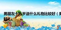 男朋友十八歲送什么禮物比較好(男朋友十八歲送什么禮物好)
