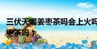三伏天喝姜棗茶嗎會上火嗎(三伏天可以喝姜棗茶嗎)