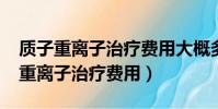 質子重離子治療費用大概多少2020年(質子重離子治療費用)