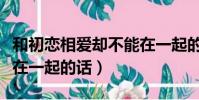 和初戀相愛卻不能在一起的痛苦(致初戀不能在一起的話)