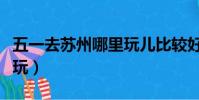 五一去蘇州哪里玩兒比較好(五一蘇州哪里好玩)