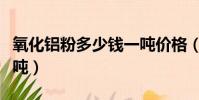 氧化鋁粉多少錢一噸價格(氧化鋁粉多少錢一噸)