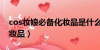 cos妝娘必備化妝品是什么(cos妝娘必備化妝品)