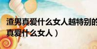 渣男真愛什么女人越特別的越讓他動心(渣男真愛什么女人)