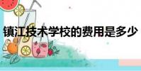 鎮江技術學校的費用是多少(鎮江技術學校)