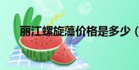 麗江螺旋藻價格是多少(麗江螺旋藻)