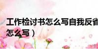 工作檢討書怎么寫自我反省事件(工作檢討書怎么寫)