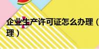 企業生產許可證怎么辦理(生產許可證怎么辦理)