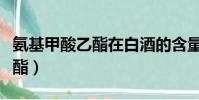 氨基甲酸乙酯在白酒的含量限制(氨基甲酸乙酯)