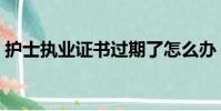 護士執業證書過期了怎么辦(護士執業證書)
