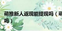 萌推新人返現能提現嗎(萌推新人返現是真的嗎)